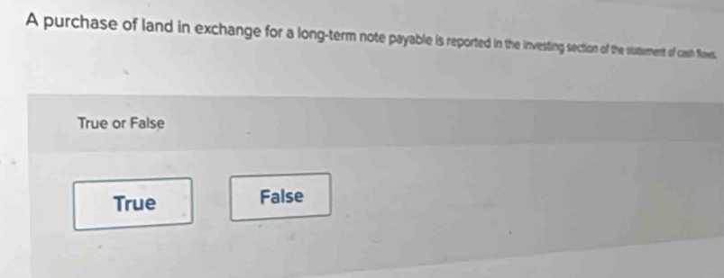 A purchase of land in exchange for a long-term note payable is reported in the ivesting section of the statement of cash flowes,
True or False
True False