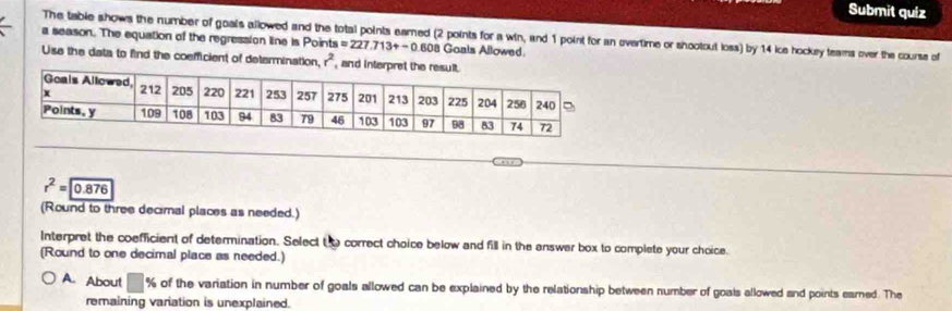 Submit quíz
The table shows the number of goals allowed and the total points earned (2 points for a win, and 1 point for an overtime or shootout loss) by 14 ice hockey teams over the courss of
a season. The equation of the regression line is Points =227.713+-0.608 8 Ganis Allowed.
Use the data to find the coefficient of determination, r^2 ,
r^2=encloselongdiv 0.876
(Round to three decimal places as needed.)
Interpret the coefficient of determination. Select t o correct choice below and fill in the enswer box to complete your choice.
(Round to one decimal place as needed.)
A. About □ % of the variation in number of goals allowed can be explained by the relationship between number of goals allowed and points earned. The
remaining variation is unexplained.