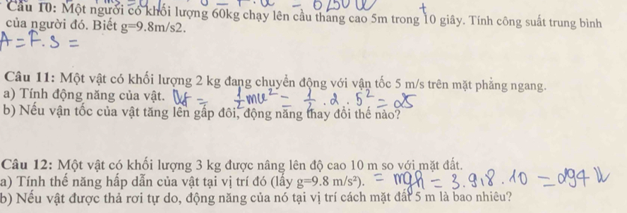 Cầu 10: Một người có khối lượng 60kg chạy lên cầu thang cao 5m trong 10 giây. Tính công suất trung bình 
của người đó. Biết g=9.8m/s2. 
Câu 11: Một vật có khối lượng 2 kg đang chuyển động với vận tốc 5 m/s trên mặt phẳng ngang. 
a) Tính động năng của vật. 
b) Nếu vận tốc của vật tăng lên gấp đôi, động năng thay đồi thế nào? 
Câu 12: Một vật có khối lượng 3 kg được nâng lên độ cao 10 m so với mặt đất. 
a) Tính thế năng hấp dẫn của vật tại vị trí đó (lấy g=9.8m/s^2). 
b) Nếu vật được thả rơi tự do, động năng của nó tại vị trí cách mặt đất 5 m là bao nhiêu?