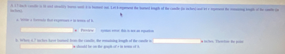 A 17 -linch candle is lit and steadily burns until it is burned out. Let 5 represent the burned lengh of the candle (ia inches) and let e represent the remaining length of the candle (is
inches). 
a. Write a formula that expresses e in terms of 6. 
Preview syntax erroe: this is not an equation 
b. When 4.7 tnches have burned from the candle, the remaining length of the cardle is * inches. Therefore the poini 
should be on the graph of r in terms of δ.