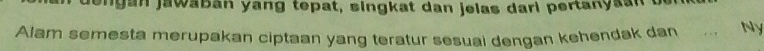 engan jawaban yang tepat, singkat dan jelas dari pertanyaan o 
Alam semesta merupakan ciptaan yang teratur sesuai dengan kehendak dan . , Ny