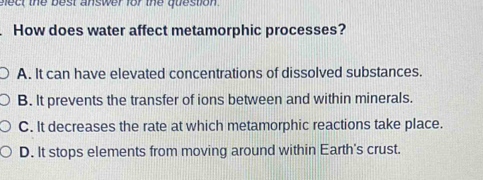 elect the best answer for the question.
How does water affect metamorphic processes?
A. It can have elevated concentrations of dissolved substances.
B. It prevents the transfer of ions between and within minerals.
C. It decreases the rate at which metamorphic reactions take place.
D. It stops elements from moving around within Earth's crust.