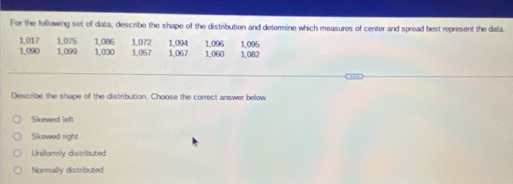 For the following set of data, describe the shape of the distribution and determine which measures of center and spread best represent the data.
1,017 1,075 1,086 1,067 1,060
1.090 1,099 1,030 1,057 1,072 1,094 1,096 1,095 1,082
Describe the shape of the distribution. Choose the correct answer below
Skewed left
Skewed right
Uniformly distributed
Normally distributed