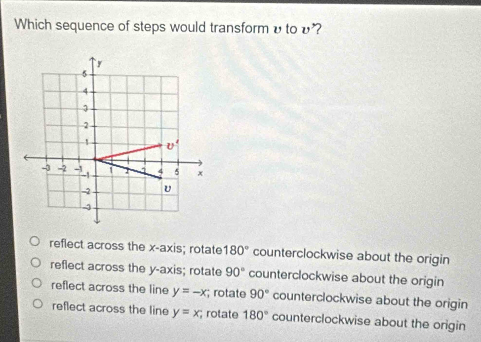 Which sequence of steps would transform υ to υ'?
y
5
4
3
2
1
v^2
-3 -2 -1 1 7 1 4 5 x
-1
-2
4
reflect across the x-axis; rotate 180° counterclockwise about the origin
reflect across the y-axis; rotate 90° counterclockwise about the origin
reflect across the line y=-x; rotate 90° counterclockwise about the origin
reflect across the line y=x; rotate 180° counterclockwise about the origin