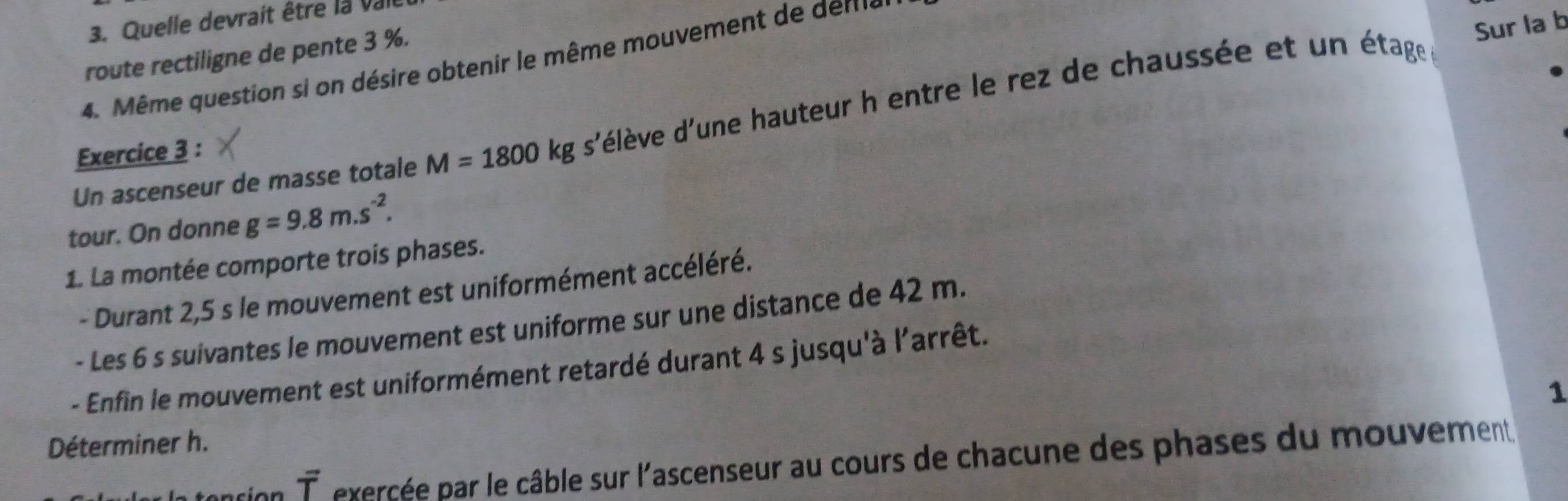 Quelle devrait être la vai 
route rectiligne de pente 3 %. 
Sur la b 
4. Même question si on désire obtenir le même mouvement de deme 
Un ascenseur de masse totale M=1800kgs' d'élève d'une hauteur h entre le rez de chaussée et un étage 
Exercice 3 : 
tour. On donne g=9.8m.s^(-2). 
1. La montée comporte trois phases. 
- Durant 2,5 s le mouvement est uniformément accéléré. 
- Les 6 s suivantes le mouvement est uniforme sur une distance de 42 m. 
- Enfin le mouvement est uniformément retardé durant 4 s jusqu'à l'arrêt. 
1 
Déterminer h. 
vector T exercée par le câble sur l'ascenseur au cours de chacune des phases du mouvement