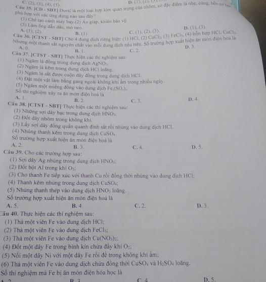 D.  (1),  (2  (
C. (2), (3), (4), (5).
Câu 35, [CD - SBT] Dural là một loại hợp kim quan trọng của nhôm, có đặc điệm là nhẹ, cứng, bên cơ hoa
phù hợp với các ứng dụng nào sau đây?
(1) Chế tạo cánh máy bay.(2) Áo giáp, khiên bảo vệ
(3) Làm ồng dẫn dầu, mò neo
A. (1), (2). B. (1).
C. (1), (2), (3). D. (1), (3).
Câu 36. [CTST - SBT] Cho 4 dung dịch riêng biệt: (1) HCl, (2) CuCl₂, (3) FeCl₃, (4) hỗn hợp HCl, CuCl₂
Nhưng một thanh sắt nguyên chất vào mỗi dung địch nếu trên. Số trường hợp xuất hiện ăn tòn điện hoa là
A. 0.
B. 1. C. 2. D. 3.
Câu 37. [CTST - SBT] Thực hiện các thí nghiệm sau:
(1) Ngâm lá đồng trong dung dịch AgNO_3.
(2) Ngâm lá kêm trong dung dịch HCl loãng,
(3) Ngâm là sắt được cuộn dây đồng trong dung dịch HC1.
(4) Đặt một vật làm bằng gang ngoài không khi ảm trong nhiều ngày.
(5) Ngâm một miếng đồng vào đung dịch Fe,(SO_4),
Số thí nghiệm xảy ra ăn mòn điện hoá là
A. 1. B. 2 C. 3. D. 4.
Câu 38. [CTST - SBT] Thực hiện các thí nghiệm sau:
(1) Những sợi dây bạc trong dung dịch HNO_3.
(2) Đốt dây nhôm trong không khí.
(3) Lấy sợi đây đồng quần quanh đinh sắt rồi nhúng vào dung dịch HCl.
(4) Nhúng thanh kêm trong dung dịch CuSO₄.
ố trường hợp xuất hiện ăn mòn điện hoá là
A. 2. B. 3. C. 4. D. 5.
Câu 39. Cho các trường hợp sau:
(1) Sợi dây Ag nhúng trong dung dịch HNO_3
(2) Đốt bột Al trong khí O_2;
(3) Cho thanh Fe tiếp xúc với thanh Cu rồi đồng thời nhúng vào dung dịch HCl;
(4) Thanh kẽm nhúng trong dung dịch CuSO₄;
(5) Nhúng thanh thép vào dung dịch HNO_3 loãng.
ố trường hợp xuất hiện ăn mòn điện hoá là
A. 5. B. 4. C. 2, D. 3.
Câu 40. Thực hiện các thí nghiệm sau:
(1) Thá một viên Fe vào dung dịch HCl;
(2) Thả một viên Fe vào dung dịch FeCl₃;
(3) Thả một viên Fe vào dung dịch Cu(NO_3):
(4) Đốt một đây Fe trong bình kín chứa đầy khí O_2;
(5) Nối một dây Ni với một dây Fe rồi để trong không khí ẩm;
(6) Thả một viên Fe vào dung dịch chứa đồng thời Cư SO_4 và H_2SO_4 loãng.
Số thí nghiệm mà Fe bị ăn mòn điện hóa học là
D 2 D. 5.
C mu