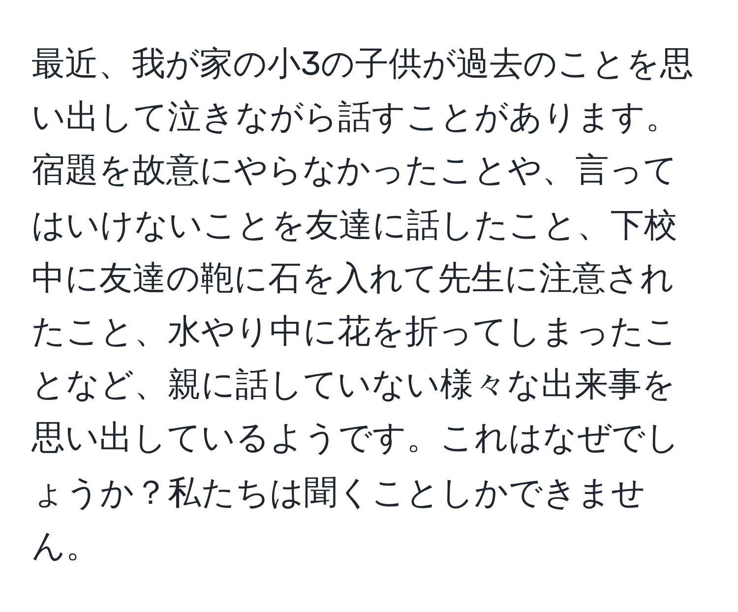 最近、我が家の小3の子供が過去のことを思い出して泣きながら話すことがあります。宿題を故意にやらなかったことや、言ってはいけないことを友達に話したこと、下校中に友達の鞄に石を入れて先生に注意されたこと、水やり中に花を折ってしまったことなど、親に話していない様々な出来事を思い出しているようです。これはなぜでしょうか？私たちは聞くことしかできません。