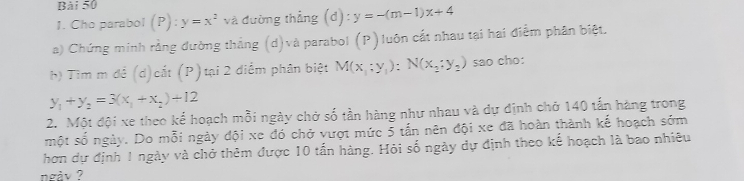 Cho parabol (P) :y=x^2 và đường thẳng (d):y=-(m-1)x+4
a) Chứng minh rằng đường thắng (d)và parabol (P)luôn cắt nhau tại hai điểm phân biệt. 
h) Tìm m đề (d)cắt (P)tại 2 điểm phân biệt M(x,;y_1):N(x_2;y_2) sao cho:
y_1+y_2=3(x_1+x_2)+12
2. Một đội xe theo kế hoạch mỗi ngày chở số tần hàng như nhau và dự định chở 140 tấn hàng trong 
một số ngày. Do mỗi ngày đội xe đó chở vượt mức 5 tấn nên đội xe đã hoàn thành kế hoạch sớm 
hơn dự định 1 ngày và chở thêm được 10 tấn hàng. Hỏi số ngày dự định theo kế hoạch là bao nhiêu 
ngày ?