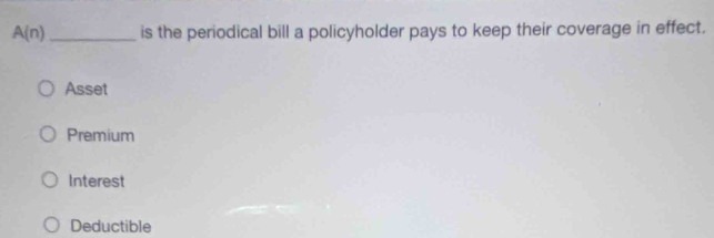 A(n) _is the periodical bill a policyholder pays to keep their coverage in effect.
Asset
Premium
Interest
Deductible