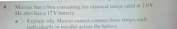 Marcus has a box containing ten identical lamps rated at 2.0 V. 
He also has a 12 V battery. 
a Explain why Marcus cannot connect these lamps, each 
individually in parallel across the battery.