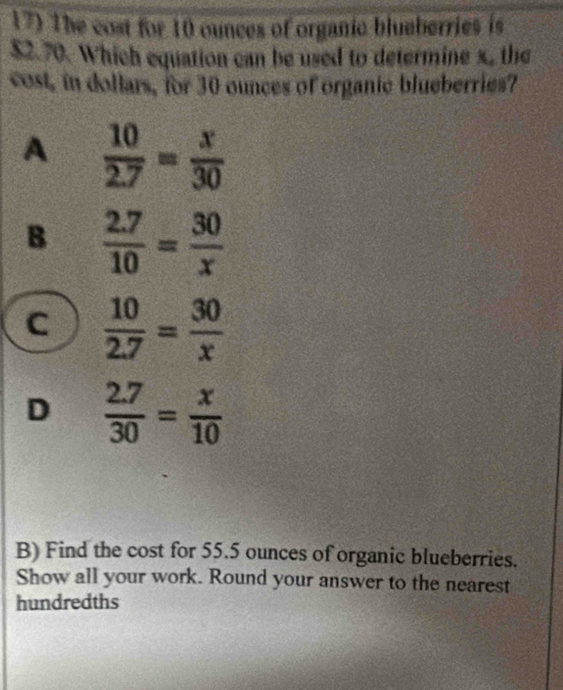 The cost for 10 ounces of organic blueberries is
$2.70. Which equation can be used to determine x, the
cost, in dollars, for 30 ounces of organic blueberries?
A  10/2.7 = x/30 
B  (2.7)/10 = 30/x 
C  10/2.7 = 30/x 
D  (2.7)/30 = x/10 
B) Find the cost for 55.5 ounces of organic blueberries.
Show all your work. Round your answer to the nearest
hundredths