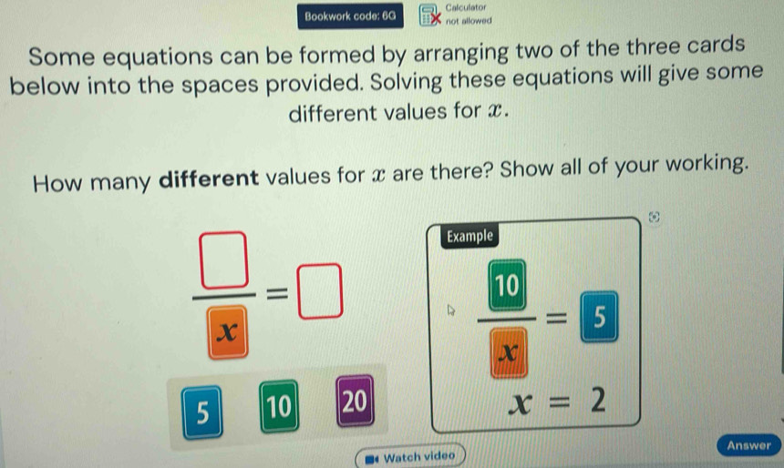 Calculator 
Bookwork code: 6G not allowed 
Some equations can be formed by arranging two of the three cards 
below into the spaces provided. Solving these equations will give some 
different values for x. 
How many different values for x are there? Show all of your working. 
ω
 □ /□  =□
Example
frac  10 8= 5
5 10 20 x=2
Answer 
Watch video