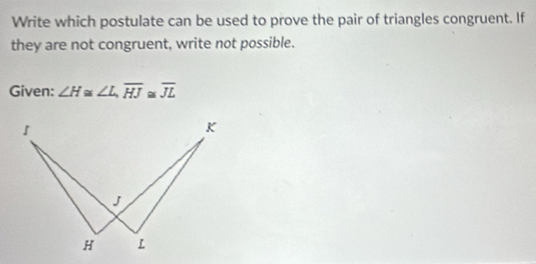 Write which postulate can be used to prove the pair of triangles congruent. If 
they are not congruent, write not possible. 
Given: ∠ H≌ ∠ L, overline HJ≌ overline JL