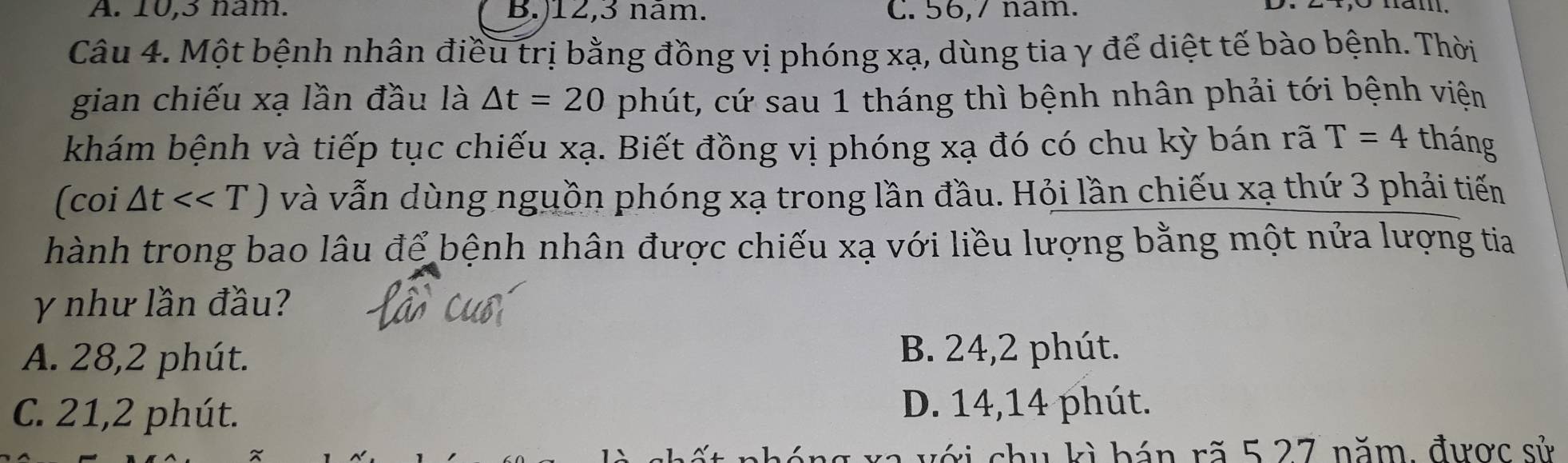 A. 10, 3 nam. B.) 12, 3 nam. C. 56, 7 nam.
Câu 4. Một bệnh nhân điều trị bằng đồng vị phóng xạ, dùng tia γ để diệt tế bào bệnh. Thời
gian chiếu xạ lần đầu là △ t=20 phút, cứ sau 1 tháng thì bệnh nhân phải tới bệnh viện
khám bệnh và tiếp tục chiếu xạ. Biết đồng vị phóng xạ đó có chu kỳ bán rã T=4 tháng
(coi △ t<<T) và vẫn dùng nguồn phóng xạ trong lần đầu. Hỏi lần chiếu xạ thứ 3 phải tiến
hành trong bao lâu để bệnh nhân được chiếu xạ với liều lượng bằng một nửa lượng tia
γ như lần đầu?
A. 28, 2 phút. B. 24, 2 phút.
C. 21, 2 phút. D. 14, 14 phút.
vị chu kì bán rã 5 27 năm, được sử