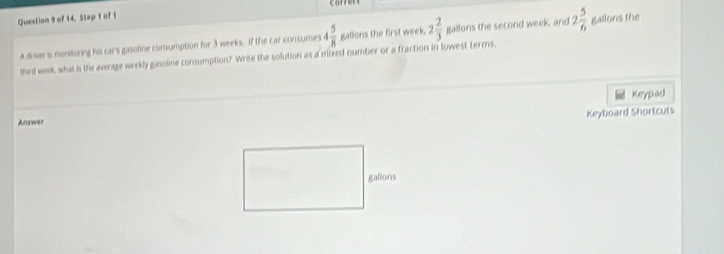 of 14. Step 1 of 1 
A driver is monitoring his cars gasoline consumption for 3 weeks, if the car consumes 4 5/8  gallons the first week. 2 2/3  gallons the second week, and 2 5/6  gallons the 
third week, what is the average weekly gasoline consumption? Write the solution as a mixed number or a fraction in lowest terms, 
Keypad 
Keyboard Shortcuts 
Answer