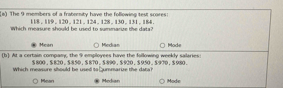 The 9 members of a fraternity have the following test scores:
118 , 119 , 120 , 121 , 124 , 128 , 130 , 131 , 184 ,
Which measure should be used to summarize the data?
Mean Median Mode
(b) At a certain company, the 9 employees have the following weekly salaries:
$ 800 , $ 820 , $ 8 50 , $ 870 , $ 890 , $ 920 , $ 950 , $ 970 , $ 980.
Which measure should be used to ⊥ummarize the data?
Mean Median Mode