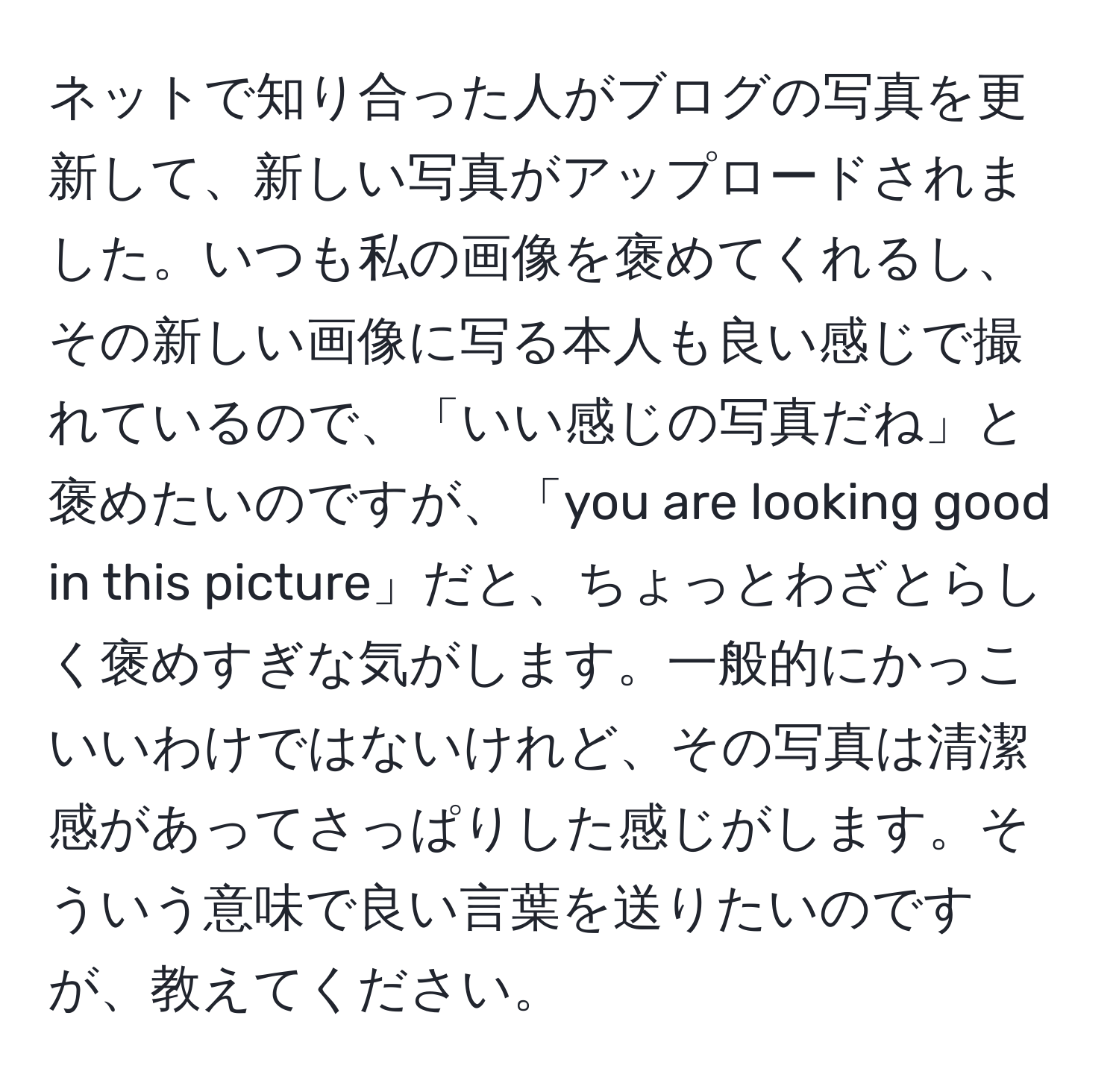 ネットで知り合った人がブログの写真を更新して、新しい写真がアップロードされました。いつも私の画像を褒めてくれるし、その新しい画像に写る本人も良い感じで撮れているので、「いい感じの写真だね」と褒めたいのですが、「you are looking good in this picture」だと、ちょっとわざとらしく褒めすぎな気がします。一般的にかっこいいわけではないけれど、その写真は清潔感があってさっぱりした感じがします。そういう意味で良い言葉を送りたいのですが、教えてください。