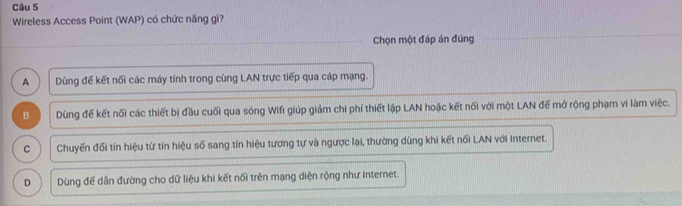 Wireless Access Point (WAP) có chức năng gì?
Chọn một đáp án đúng
A Dùng đế kết nối các máy tính trong cùng LAN trực tiếp qua cáp mạng.
B Dùng để kết nối các thiết bị đầu cuối qua sóng Wifi giúp giảm chi phí thiết lập LAN hoặc kết nối với một LAN để mở rộng phạm vi làm việc.
C Chuyển đối tín hiệu từ tín hiệu số sang tín hiệu tương tự và ngược lại, thường dùng khi kết nối LAN với Internet.
D Dùng để dân đường cho dữ liệu khi kết nối trên mạng diện rộng như Internet.