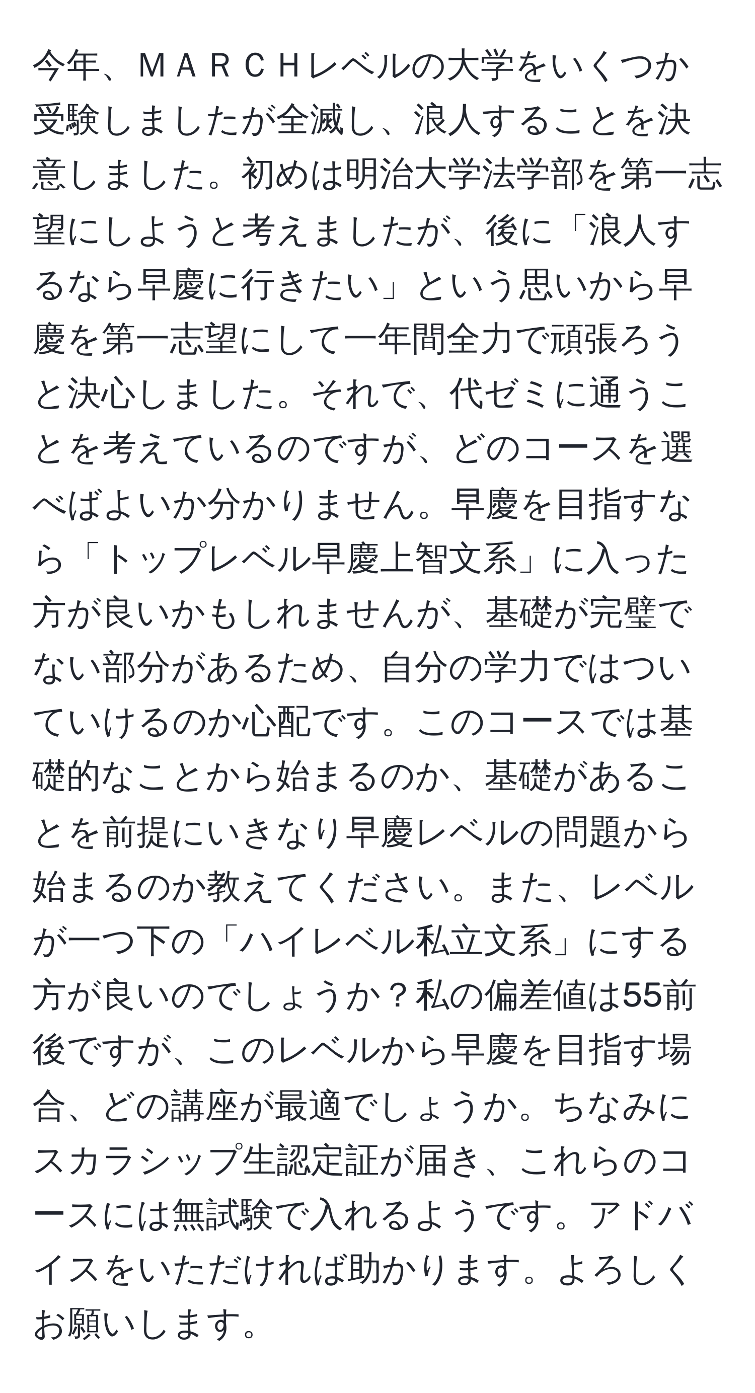 今年、ＭＡＲＣＨレベルの大学をいくつか受験しましたが全滅し、浪人することを決意しました。初めは明治大学法学部を第一志望にしようと考えましたが、後に「浪人するなら早慶に行きたい」という思いから早慶を第一志望にして一年間全力で頑張ろうと決心しました。それで、代ゼミに通うことを考えているのですが、どのコースを選べばよいか分かりません。早慶を目指すなら「トップレベル早慶上智文系」に入った方が良いかもしれませんが、基礎が完璧でない部分があるため、自分の学力ではついていけるのか心配です。このコースでは基礎的なことから始まるのか、基礎があることを前提にいきなり早慶レベルの問題から始まるのか教えてください。また、レベルが一つ下の「ハイレベル私立文系」にする方が良いのでしょうか？私の偏差値は55前後ですが、このレベルから早慶を目指す場合、どの講座が最適でしょうか。ちなみにスカラシップ生認定証が届き、これらのコースには無試験で入れるようです。アドバイスをいただければ助かります。よろしくお願いします。