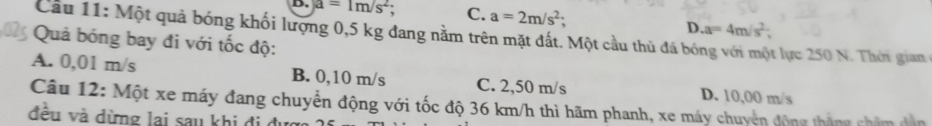 a=1m/s^2; C. a=2m/s^2;
D. a=4m/s^2
Cầu 11: Một quả bóng khối lượng 0,5 kg đang nằm trên mặt đất. Một cầu thủ đá bóng với một lực 250 N. Thời gian
Quả bóng bay đi với tốc độ:
A. 0,01 m/s B. 0,10 m/s C. 2,50 m/s D. 10,00 m/s
Câu 12: Một xe máy đang chuyển động với tốc độ 36 km/h thì hãm phanh, xe máy chuyên động tháng châm dân
đều và dừng lai sau khi đi ở