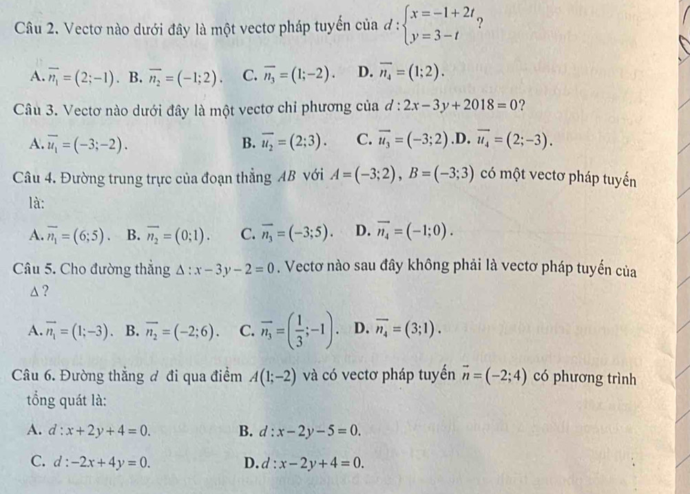 Vectơ nào dưới đây là một vectơ pháp tuyển của d:beginarrayl x=-1+2t, y=3-tendarray. 2
A. overline n_1=(2;-1). B. overline n_2=(-1;2). C. overline n_3=(1;-2). D. vector n_4=(1;2).
Câu 3. Vectơ nào dưới đây là một vectơ chỉ phương của d:2x-3y+2018=0 ?
A. overline u_1=(-3;-2). B. overline u_2=(2;3). C. vector u_3=(-3;2) .D. vector u_4=(2;-3).
Câu 4. Đường trung trực của đoạn thẳng AB với A=(-3;2),B=(-3;3) có một vectơ pháp tuyến
là:
A. overline n_1=(6;5). B. overline n_2=(0;1). C. overline n_3=(-3;5). D. vector n_4=(-1;0).
Câu 5. Cho đường thẳng Delta :x-3y-2=0. Vectơ nào sau đây không phải là vectơ pháp tuyến của
△ ?
A. vector n_1=(1;-3) B. overline n_2=(-2;6). C. vector n_3=( 1/3 ;-1). D. overline n_4=(3;1).
Câu 6. Đường thắng đ đi qua điểm A(1;-2) và có vectơ pháp tuyến vector n=(-2;4) có phương trình
tổng quát là:
A. d:x+2y+4=0. B. d:x-2y-5=0.
C. d:-2x+4y=0. D. d:x-2y+4=0.