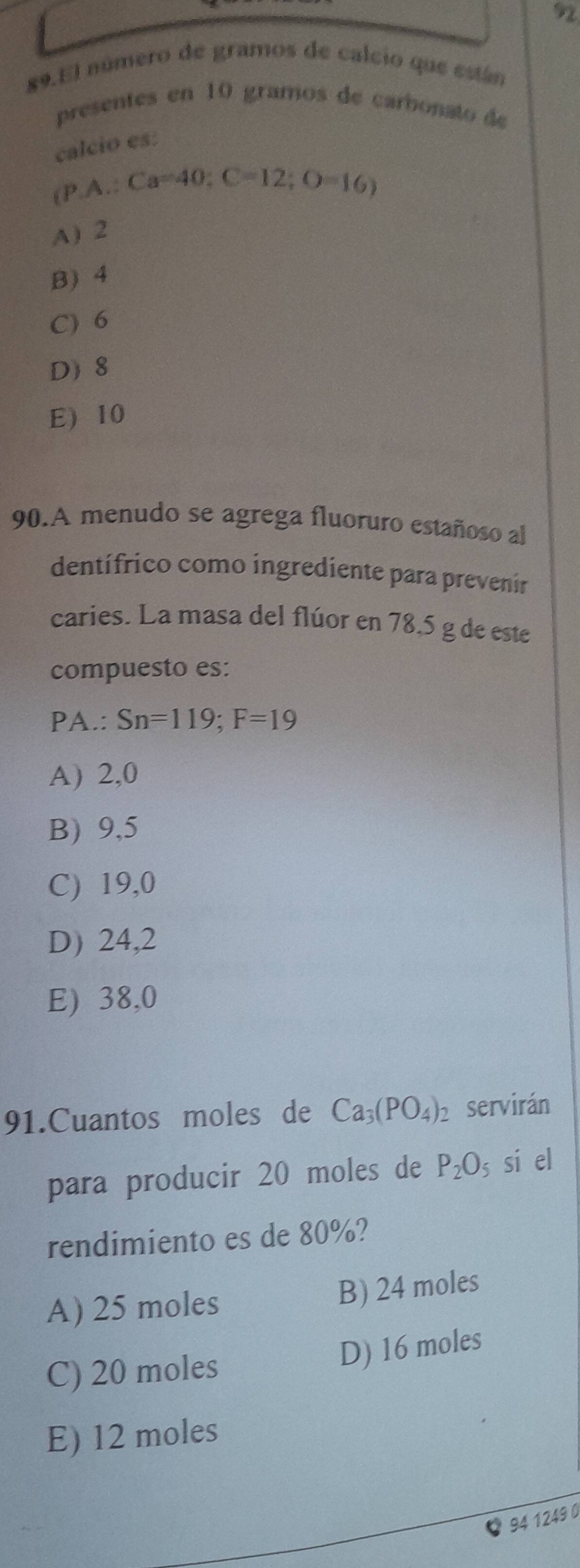 92
89.El número de gramos de calcio que están
presentes en 10 gramos de carbonato de
calcio es:
. pwedge A:Ca=40 : C=12; O=16)
A) 2
B) 4
C) 6
D 8
E 10
90.A menudo se agrega fluoruro estañoso al
dentífrico como ingrediente para prevenir
caries. La masa del flúor en 78,5 g de este
compuesto es:
PA.: Sn=119; F=19
A) 2,0
B) 9,5
C) 19,0
D) 24,2
E) 38,0
91.Cuantos moles de Ca_3(PO_4)_2 servirán
para producir 20 moles de P_2O_5 s si el
rendimiento es de 80%?
A) 25 moles B) 24 moles
C) 20 moles
D) 16 moles
E) 12 moles
94 1249 0