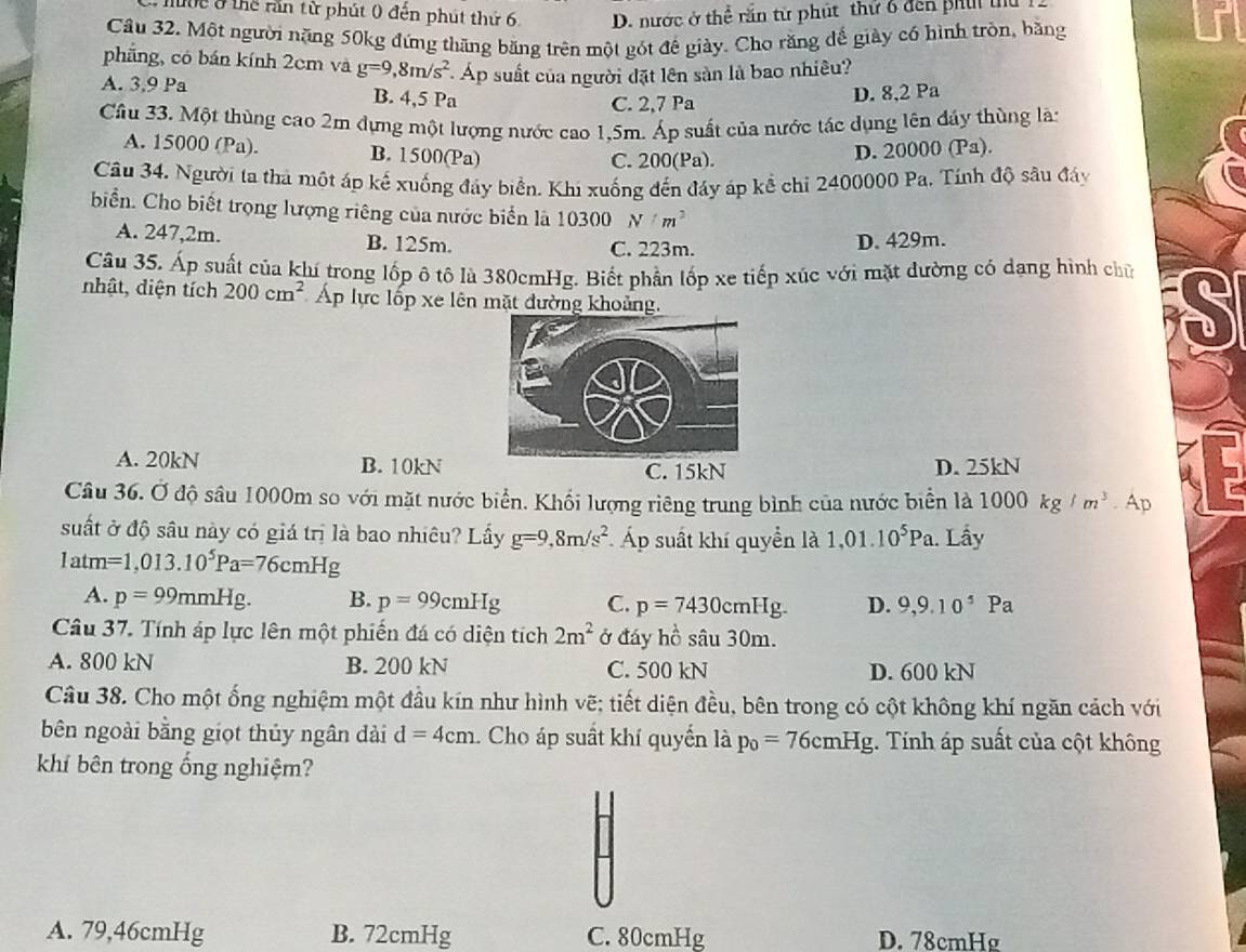 lể ở thể rần từ phút 0 đến phút thứ 6 D. nước ở thể rấn từ phút thử 6 đến phii lủ
Câu 32. Một người nặng 50kg đứng thăng băng trên một gót đế giày. Cho răng đế giày có hình tròn, bằng
phẳng, có bán kính 2cm và g=9,8m/s^2 Áp suất của người đặt lên sản là bao nhiêu?
A. 3,9 Pa B. 4,5 Pa
C. 2,7 Pa D. 8,2 Pa
Cầu 33. Một thùng cao 2m dựng một lượng nước cao 1,5m. Áp suất của nước tác dụng lên đảy thùng là:
A. 15000 (Pa). B. 1500(Pa)
C. 200(Pa). D. 20000 (Pa).
Câu 34. Người ta thà một áp kế xuống đáy biển. Khi xuống đến đáy áp kể chỉ 2400000 Pa, Tính độ sâu đáy
biển. Cho biết trọng lượng riêng của nước biển là 10300 N/m^2
A. 247,2m. B. 125m. D. 429m.
C. 223m.
Câu 35. Áp suất của khí trong lốp ô tô là 380cmHg. Biết phần lốp xe tiếp xúc với mặt đường có dạng hình chủ
nhật, diện tích 200cm^2 Áp lực lốp xe lên mặt đường khoảng.
S
A. 20kN B. 10kN C. 15kN D. 25kN
Câu 36. Ở độ sâu 1000m so với mặt nước biển. Khối lượng riêng trung bình của nước biển là 1000kg/m^3. Ap
suất ở độ sâu này có giá trị là bao nhiêu? Lầy g=9,8m/s^2 Áp suất khí quyền là 1,01.10^5Pa.. Lầy
1atm=1,013.10^5Pa=76cmHg
A. p=99mmHg. B. p=99cmHg C. p=7430cmHg. D. 9,9.10^5Pa
Câu 37. Tính áp lực lên một phiến đá có diện tích 2m^2 ở đáy hồ shat au30m.
A. 800 kN B. 200 kN C. 500 kN D. 600 kN
Câu 38. Cho một ống nghiệm một đầu kín như hình vẽ; tiết diện đều, bên trong có cột không khí ngăn cách với
bên ngoài bằng giọt thủy ngân dài d=4cm. Cho áp suất khí quyển là p_0=76cmHg. Tính áp suất của cột không
khí bên trong ổng nghiệm?
A. 79,46cmHg B. 72cmHg C. 80cmHg D. 78cmHg