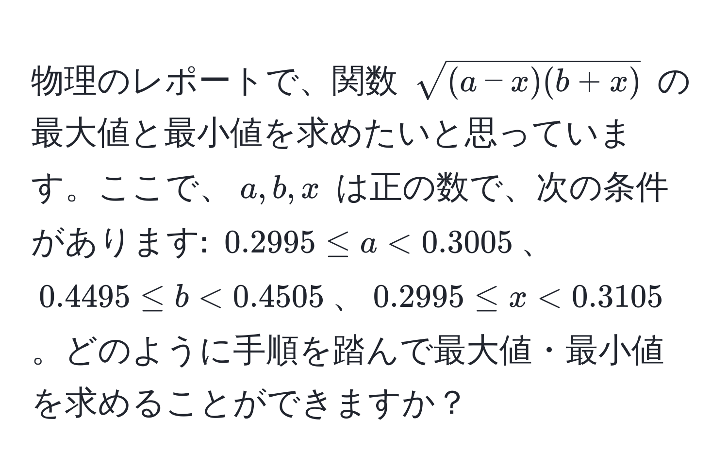 物理のレポートで、関数 $sqrt((a-x)(b+x))$ の最大値と最小値を求めたいと思っています。ここで、$a, b, x$ は正の数で、次の条件があります: $0.2995 ≤ a < 0.3005$、$0.4495 ≤ b < 0.4505$、$0.2995 ≤ x < 0.3105$。どのように手順を踏んで最大値・最小値を求めることができますか？