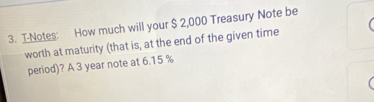 T-Notes: How much will your $ 2,000 Treasury Note be 
worth at maturity (that is, at the end of the given time 
period)? A 3 year note at 6.15 %