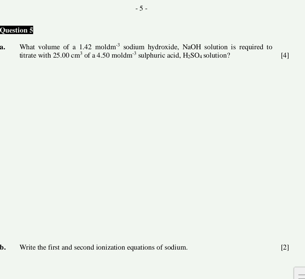 What volume of a 1.42moldm^(-3) sodium hydroxide, NaOH I solution is required to 
titrate with 25.00cm^3 of a4.50moldm^(-3) sulphuric acid, H_2SO_4 solution? [4] 
b. Write the first and second ionization equations of sodium. [2] 
—