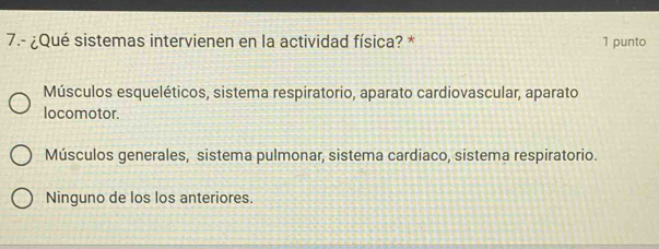 7.- ¿Qué sistemas intervienen en la actividad física? * 1 punto
Músculos esqueléticos, sistema respiratorio, aparato cardiovascular, aparato
locomotor.
Músculos generales, sistema pulmonar, sistema cardiaco, sistema respiratorio.
Ninguno de los los anteriores.