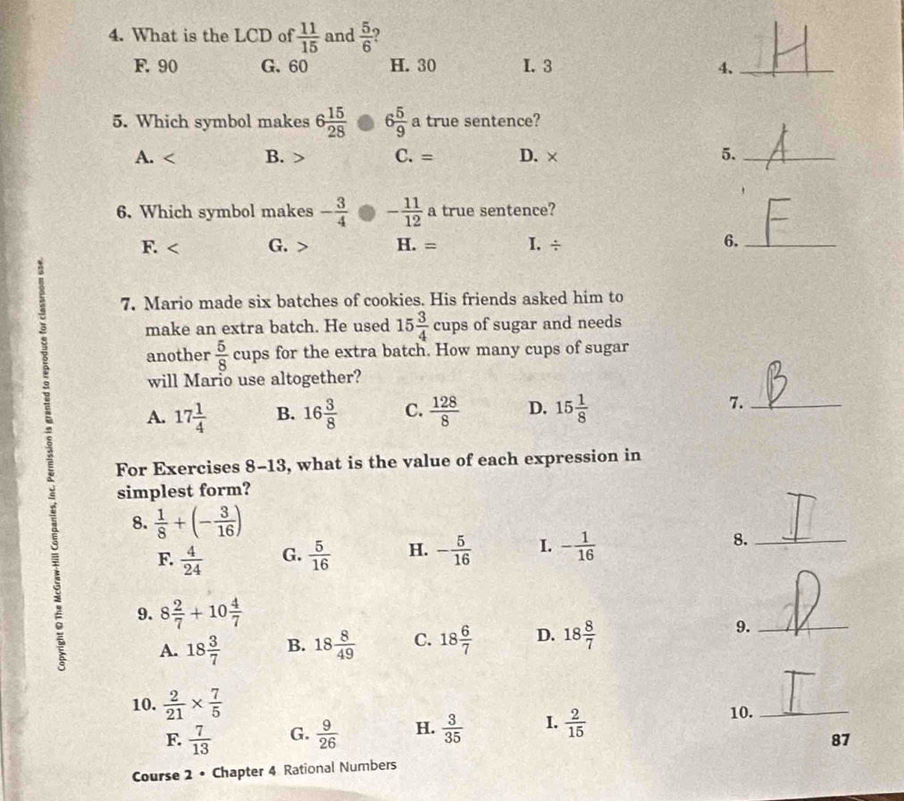 What is the LCD of  11/15  and  5/6  )
F. 90 G. 60 H. 30 I. 3 4._
5. Which symbol makes 6 15/28  6 5/9  a true sentence?
A. B. C. = D. × 5._
6. Which symbol makes - 3/4  - 11/12 a true sentence?
F. G. H. = I. ÷ 6._
: 7. Mario made six batches of cookies. His friends asked him to
make an extra batch. He used 15 3/4  cups of sugar and needs
another  5/8 cups for the extra batch. How many cups of sugar
will Mario use altogether?
A. 17 1/4  B. 16 3/8  C.  128/8  D. 15 1/8  7._
For Exercises 8-13, what is the value of each expression in
simplest form?
8.  1/8 +(- 3/16 )
F.  4/24  G.  5/16  H. - 5/16  I. - 1/16  8._
9. 8 2/7 +10 4/7 
A. 18 3/7  B. 18 8/49  C. 18 6/7  D. 18 8/7  9._
10.  2/21 *  7/5  10._
F.  7/13  G.  9/26  H.  3/35  I.  2/15 
87
Course 2 • Chapter 4 Rational Numbers