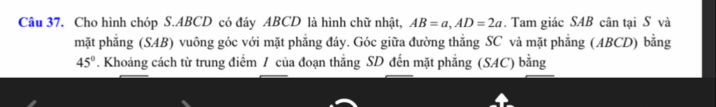 Cho hình chóp S. ABCD có đáy ABCD là hình chữ nhật, AB=a, AD=2a. Tam giác SAB cân tại S và 
mặt phẳng (SAB) vuông góc với mặt phẳng đáy. Góc giữa đường thắng SC và mặt phẳng (ABCD) bằng
45°. Khoảng cách từ trung điểm / của đoạn thắng SD đến mặt phẳng (SAC) bằng