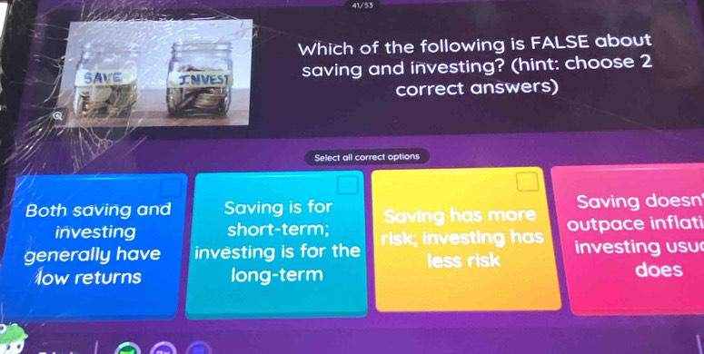 41/53
Which of the following is FALSE about
SAVE INVEST saving and investing? (hint: choose 2
correct answers)
Select all correct options
Both saving and Saving is for Saving has more Saving doesn
investing short-term;
generally have investing is for the risk; investing has outpace inflati
less risk n sting usu
low returns long-term does