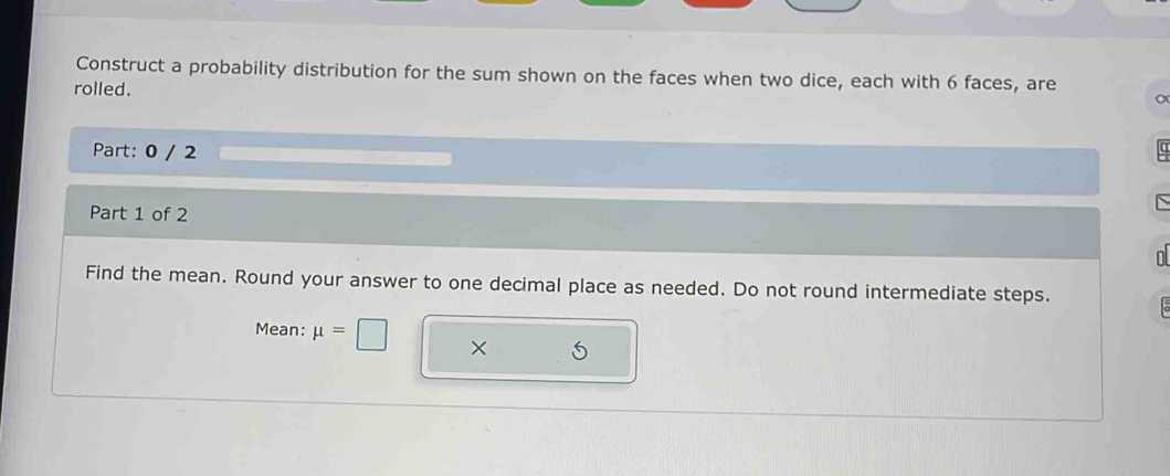 Construct a probability distribution for the sum shown on the faces when two dice, each with 6 faces, are 
rolled. 
Part: 0 / 2 α 
Part 1 of 2 
n 
Find the mean. Round your answer to one decimal place as needed. Do not round intermediate steps. 。 
Mean: mu =□ × S