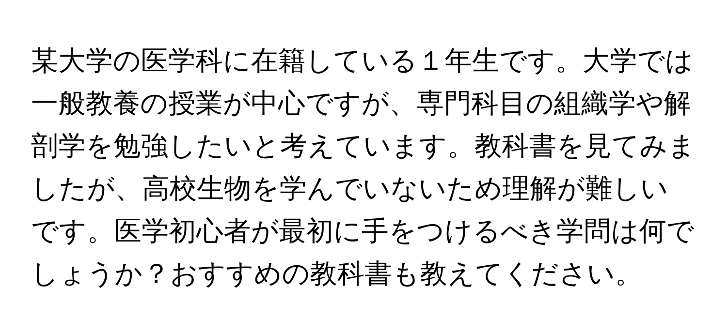 某大学の医学科に在籍している１年生です。大学では一般教養の授業が中心ですが、専門科目の組織学や解剖学を勉強したいと考えています。教科書を見てみましたが、高校生物を学んでいないため理解が難しいです。医学初心者が最初に手をつけるべき学問は何でしょうか？おすすめの教科書も教えてください。