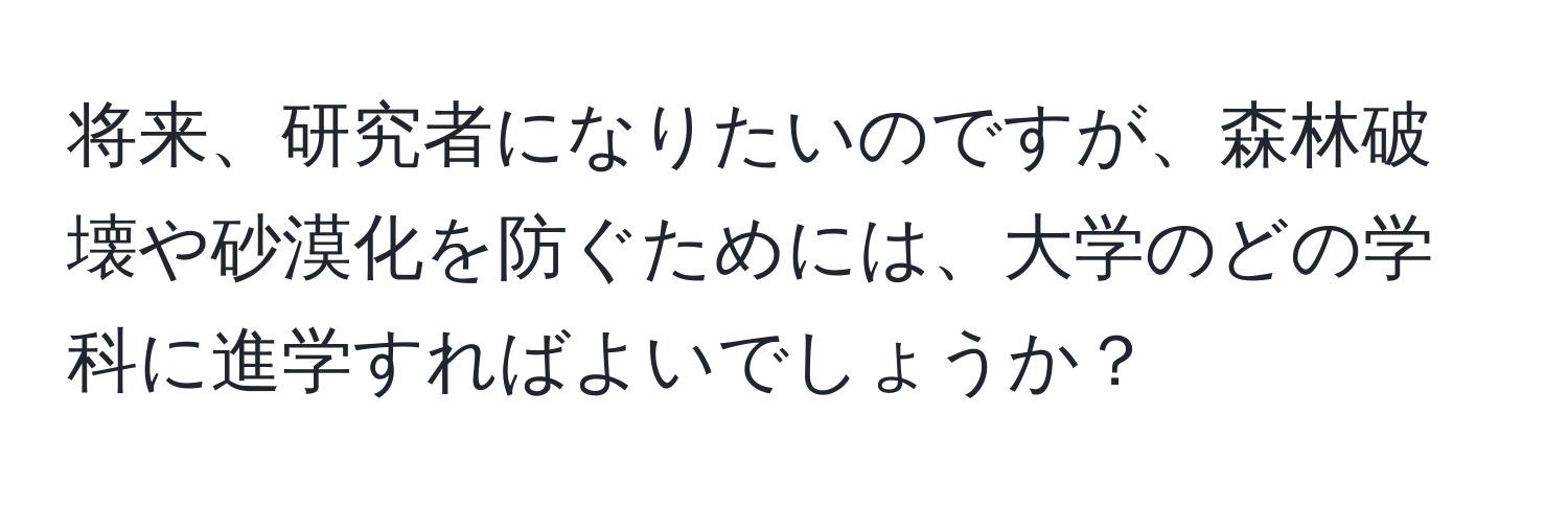 将来、研究者になりたいのですが、森林破壊や砂漠化を防ぐためには、大学のどの学科に進学すればよいでしょうか？