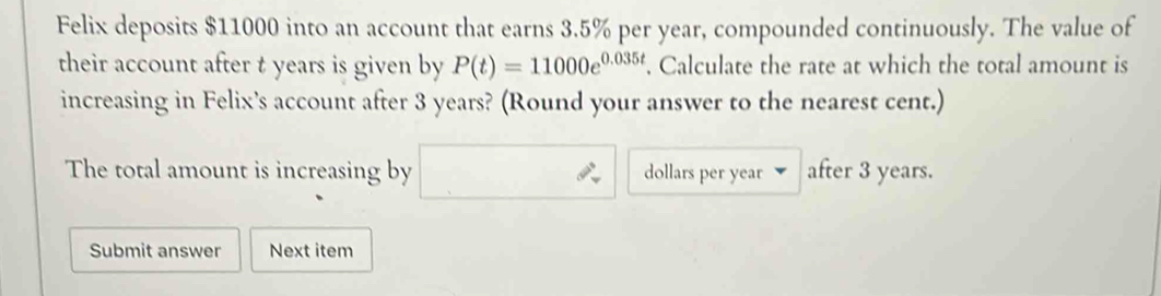 Felix deposits $11000 into an account that earns 3.5% per year, compounded continuously. The value of 
their account after t years is given by P(t)=11000e^(0.035t). Calculate the rate at which the total amount is 
increasing in Felix’s account after 3 years? (Round your answer to the nearest cent.) 
The total amount is increasing by dollars per year after 3 years. 
Submit answer Next item