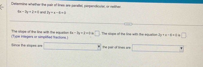 Determine whether the pair of lines are parallel, perpendicular, or neither.
6x-3y+2=0 and 2y+x-6=0
The slope of the line with the equation 6x-3y+2=0 is □. The slope of the line with the equation 2y+x-6=0 is □. 
(Type integers or simplified fractions.) 
Since the slopes are □ the pair of lines are □