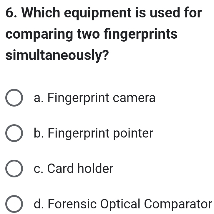 Which equipment is used for
comparing two fingerprints
simultaneously?
a. Fingerprint camera
b. Fingerprint pointer
c. Card holder
d. Forensic Optical Comparator