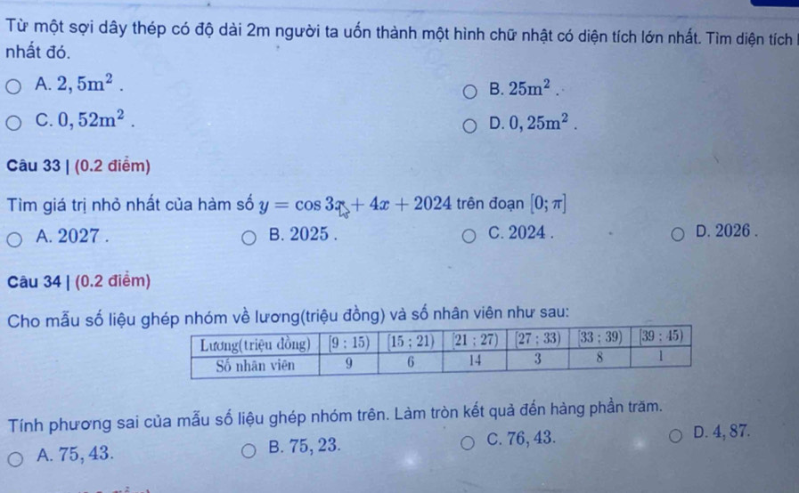 Từ một sợi dây thép có độ dài 2m người ta uốn thành một hình chữ nhật có diện tích lớn nhất. Tìm diện tích
nhất đó.
A. 2,5m^2. B. 25m^2.
C. 0,52m^2. D. 0,25m^2.
Câu 33 | (0.2 điểm)
Tìm giá trị nhỏ nhất của hàm số y=cos 3x+4x+2024 trên đoạn [0;π ]
A. 2027 . B. 2025 . C. 2024 . D. 2026 .
Câu 34 | (0.2 điểm)
Cho mẫu số liệu ghép nhóm về lương(triệu đồng) và số nhân viên như sau:
Tính phương sai của mẫu số liệu ghép nhóm trên. Làm tròn kết quả đến hàng phần trăm.
A. 75, 43. B. 75, 23. C. 76, 43. D. 4, 87.