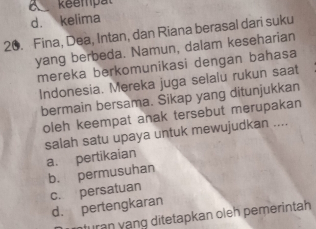 a Réempat
d. kelima
20. Fina, Dea, Intan, dan Riana berasal dari suku
yang berbeda. Namun, dalam keseharian
mereka berkomunikasi dengan bahasa
Indonesia. Mereka juga selalu rukun saat
bermain bersama. Sikap yang ditunjukkan
oleh keempat anak tersebut merupakan
salah satu upaya untuk mewujudkan ....
a. pertikaian
b. permusuhan
c. persatuan
d. pertengkaran
nturan yạng ditetapkan oleh pemerintah