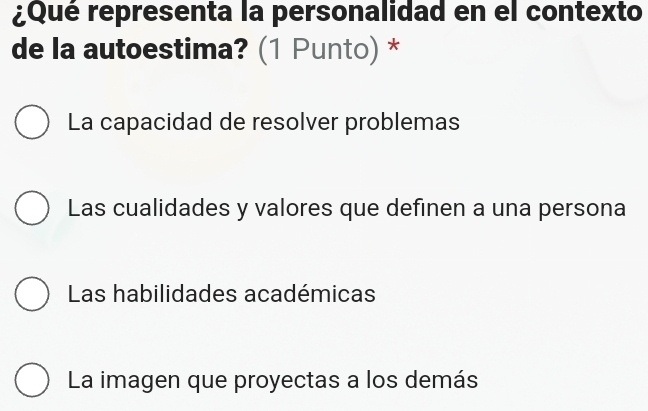 ¿Qué representa la personalidad en el contexto
de la autoestima? (1 Punto) *
La capacidad de resolver problemas
Las cualidades y valores que definen a una persona
Las habilidades académicas
La imagen que proyectas a los demás