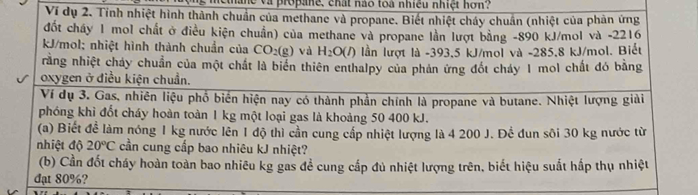 nane và propane, chất nào toà nhiều nhiệt hơn? 
Ví dụ 2. Tinh nhiệt hình thành chuẩn của methane và propane. Biết nhiệt cháy chuẩn (nhiệt của phản ứng 
đốt cháy 1 mol chất ở điều kiện chuẩn) của methane và propane lần lượt bằng -890 kJ/mol và -2216
kJ/mol; nhiệt hình thành chuẩn của CO_2(g) và H_2O(l) lần lượt là -393,5 kJ/mol và -285.8 kJ/mol. Biết 
rằng nhiệt chảy chuẩn của một chất là biển thiên enthalpy của phản ứng đốt cháy 1 mol chất đó bằng 
oxygen ở điều kiện chuẩn. 
Ví dụ 3. Gas, nhiên liệu phổ biển hiện nay có thành phần chính là propane và butane. Nhiệt lượng giải 
phóng khì đốt cháy hoàn toàn 1 kg một loại gas là khoảng 50 400 kJ. 
(a) Biết overline de : làm nóng 1 kg nước lên 1 độ thì cần cung cấp nhiệt lượng là 4 200 J. Để đun sôi 30 kg nước từ 
nhiệt độ 20°C cần cung cấp bao nhiêu kJ nhiệt? 
(b) Cần đốt cháy hoàn toàn bao nhiêu kg gas đề cung cấp đủ nhiệt lượng trên, biết hiệu suất hấp thụ nhiệt 
đạt 80%?