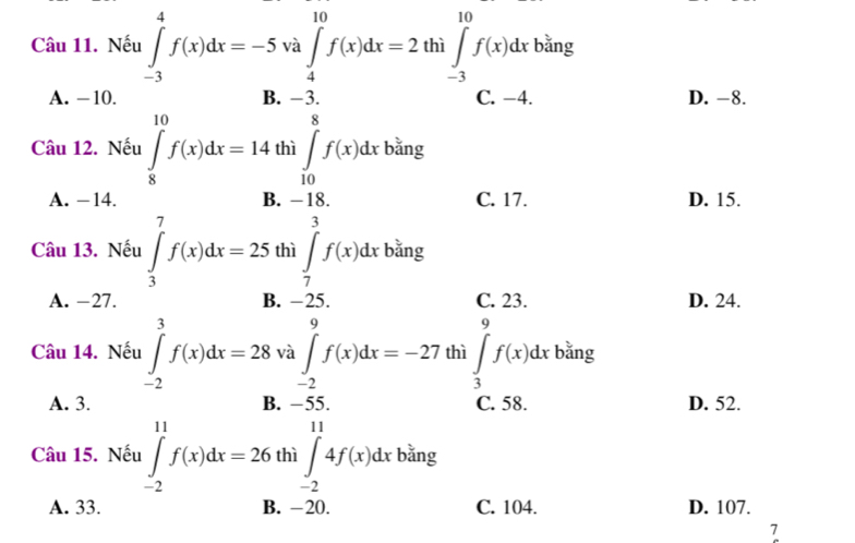 Nếu ∈tlimits _(-3)^4f(x)dx=-5 và ∈tlimits _4^(10)f(x)dx=2 th.∈t _(-3)^(10)f(x)dx bǎng
A. -10. B. −3. C. −4. D. -8.
Q
Câu 12. Nếu ∈tlimits _8^(10)f(x)dx=14 thì ∈tlimits _(10)^0f(x)dx bǎng
A. - 14. B. -18. C. 17. D. 15.
Câu 13. Nếu ∈tlimits _3^7f(x)dx=25 thì ∈tlimits _7^3f(x)dx bǎng
A. −27. B. −25. C. 23. D. 24.
Câu 14. Nếu ∈tlimits _(-2)^3f(x)dx=28 và ∈tlimits _(-2)^9f(x)dx=-27 thì ∈tlimits _3^7f(x)dx bǎng
A. 3. B. −55. C. 58. D. 52.
Câu 15. Nếu ∈tlimits _(-2)^(11)f(x)dx=26 thì ∈tlimits _(-2)^(11)4f(x)dx bǎng
A. 33. B. -20. C. 104. D. 107.
7