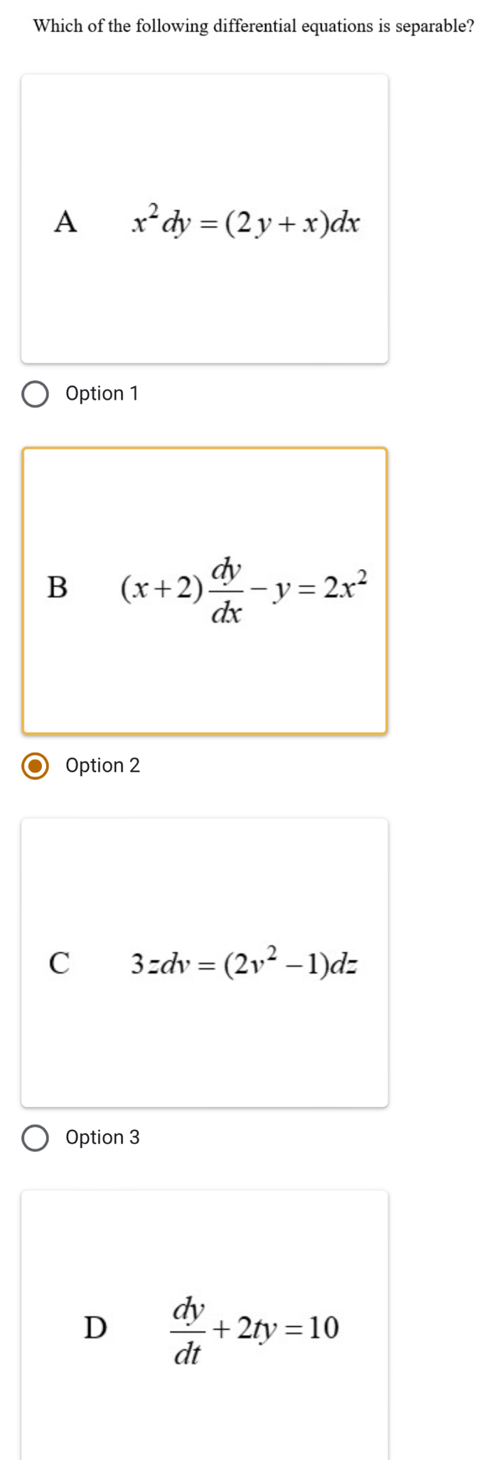 Which of the following differential equations is separable?
A x^2dy=(2y+x)dx
Option 1
B (x+2) dy/dx -y=2x^2
Option 2
C 3zdv=(2v^2-1)dz
Option 3
D  dy/dt +2ty=10