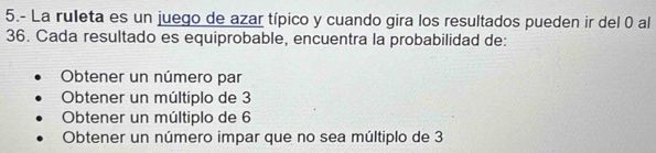 5.- La ruleta es un juego de azar típico y cuando gira los resultados pueden ir del 0 al
36. Cada resultado es equiprobable, encuentra la probabilidad de:
Obtener un número par
Obtener un múltiplo de 3
Obtener un múltiplo de 6
Obtener un número impar que no sea múltiplo de 3