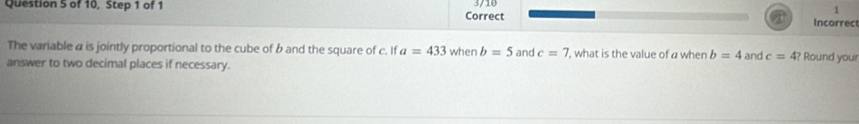 3/10 
Question 5 of 10, Step 1 of 1 Correct 
1 
Incorrec 
The variable a is jointly proportional to the cube of b and the square of c. If a=433 when b=5 and c=7 , what is the value of a when b=4 and c=4? 
answer to two decimal places if necessary. Round your