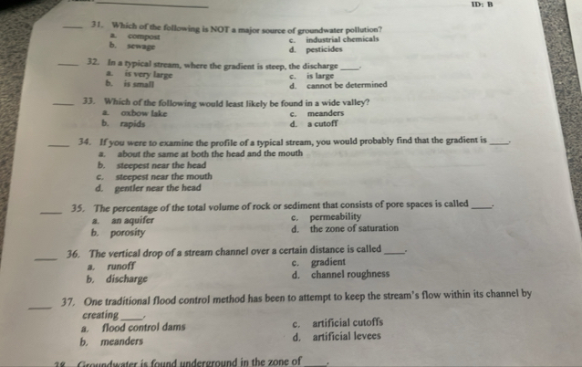 ID: B
_31. Which of the following is NOT a major source of groundwater pollution?
a. compost
c. industrial chemicals
b. sewage
d. pesticides
_32. In a typical stream, where the gradient is steep, the discharge_
a. is very large c. is large
b. is small
d. cannot be determined
_33. Which of the following would least likely be found in a wide valley?
a. oxbow lake
b. rapids d. a cutoff c. meanders
_34. If you were to examine the profile of a typical stream, you would probably find that the gradient is _.
a. about the same at both the head and the mouth
b. steepest near the head
c. steepest near the mouth
d. gentler near the head
_35. The percentage of the total volume of rock or sediment that consists of pore spaces is called _.
a. an aquifer c. permeability
b. porosity d. the zone of saturation
_
36. The vertical drop of a stream channel over a certain distance is called _.
a. runoff c. gradient
b. discharge d. channel roughness
_
37. One traditional flood control method has been to attempt to keep the stream’s flow within its channel by
creating_
a. flood control dams c. artificial cutoffs
b. meanders d. artificial levees
2 Groundwater is found underground in the zone of_