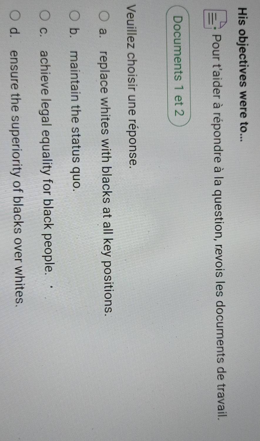 His objectives were to...
Pour t'aider à répondre à la question, revois les documents de travail.
Documents 1 et 2
Veuillez choisir une réponse.
a. replace whites with blacks at all key positions.
b. maintain the status quo.
c. achieve legal equality for black people.
d. ensure the superiority of blacks over whites.